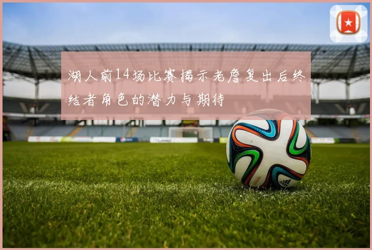 湖人前14场比赛揭示老詹复出后终结者角色的潜力与期待