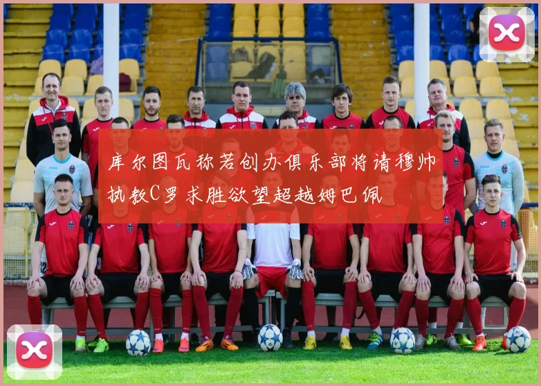 库尔图瓦称若创办俱乐部将请穆帅执教C罗求胜欲望超越姆巴佩