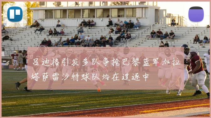 吕迪格引发多队争抢巴黎蓝军加拉塔萨雷沙特球队均在追逐中