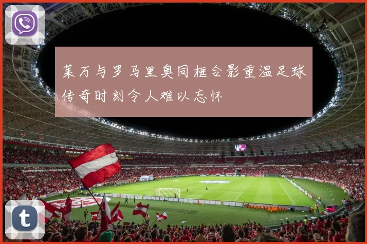 莱万与罗马里奥同框合影重温足球传奇时刻令人难以忘怀