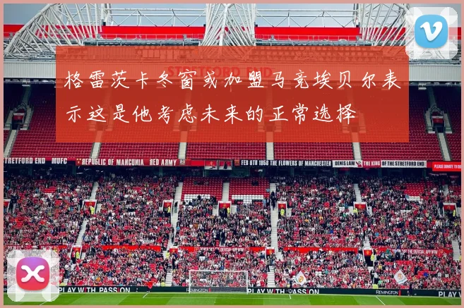格雷茨卡冬窗或加盟马竞埃贝尔表示这是他考虑未来的正常选择