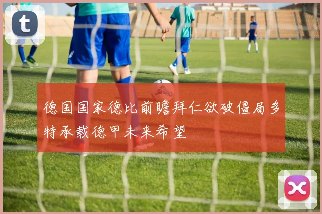 德国国家德比前瞻拜仁欲破僵局多特承载德甲未来希望