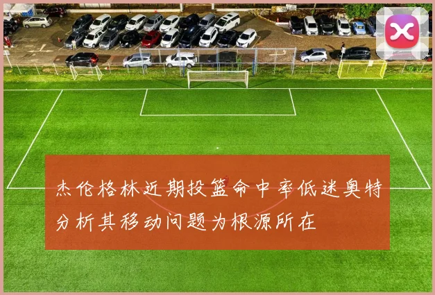 杰伦格林近期投篮命中率低迷奥特分析其移动问题为根源所在