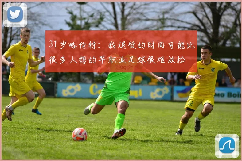 31岁略伦特：我退役的时间可能比很多人想的早职业足球很难放松