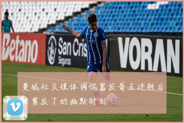 曼城社交媒体调侃蓄发哥五连胜后该剪发了的幽默时刻