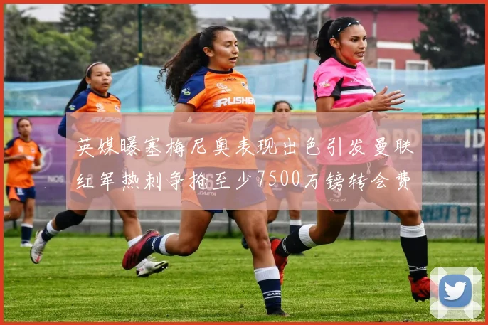 英媒曝塞梅尼奥表现出色引发曼联红军热刺争抢至少7500万镑转会费