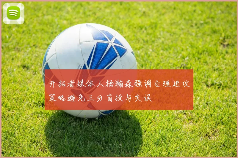 开拓者媒体人杨瀚森强调合理进攻策略避免三分盲投与失误