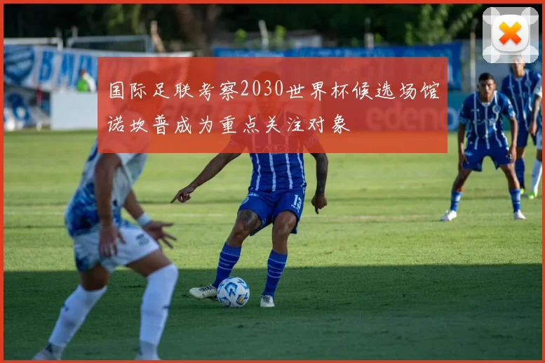 国际足联考察2030世界杯候选场馆诺坎普成为重点关注对象
