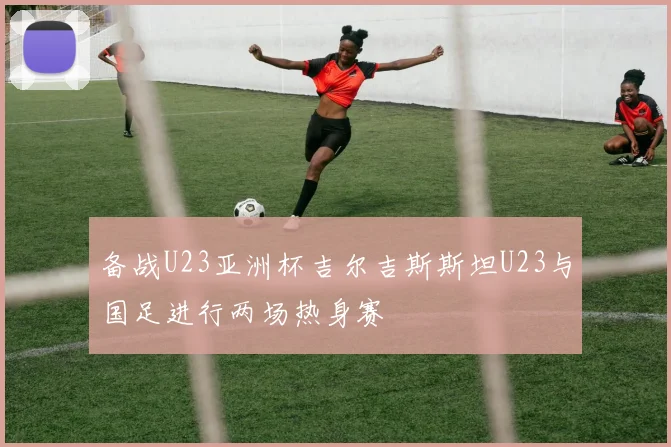 备战U23亚洲杯吉尔吉斯斯坦U23与国足进行两场热身赛