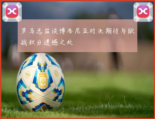 罗马总监谈博洛尼亚对决期待与欧战积分遗憾之处