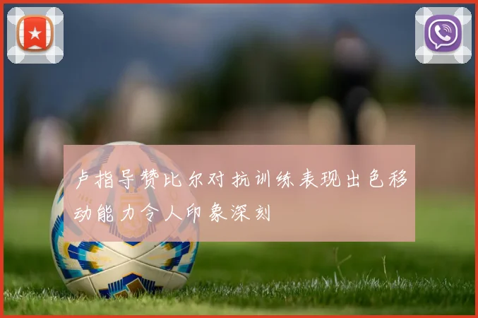卢指导赞比尔对抗训练表现出色移动能力令人印象深刻
