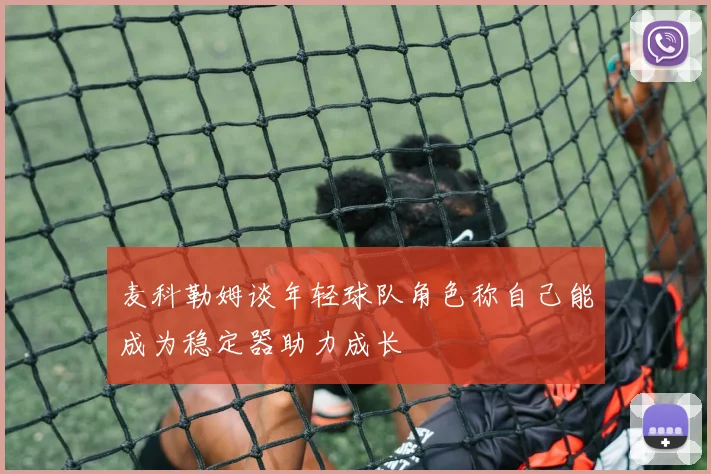 麦科勒姆谈年轻球队角色称自己能成为稳定器助力成长