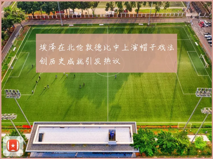 埃泽在北伦敦德比中上演帽子戏法创历史成就引发热议
