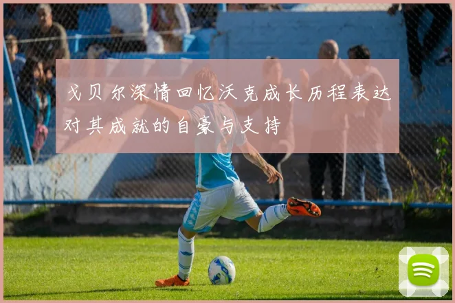 戈贝尔深情回忆沃克成长历程表达对其成就的自豪与支持