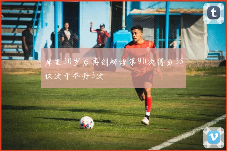 库里30岁后再创辉煌第90次得分35仅次于乔丹3次