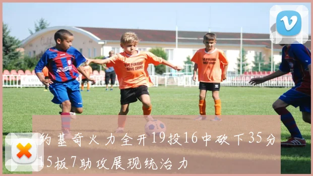 约基奇火力全开19投16中砍下35分15板7助攻展现统治力