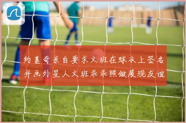约基奇亲自要求文班在球衣上签名并画外星人文班乖乖照做展现友谊与幽默