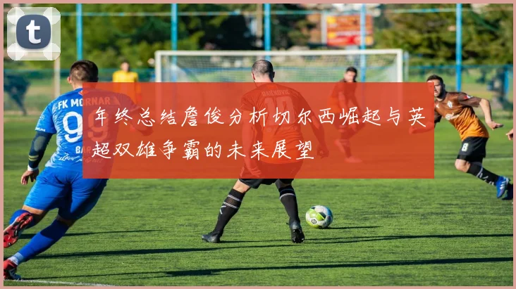 年终总结詹俊分析切尔西崛起与英超双雄争霸的未来展望