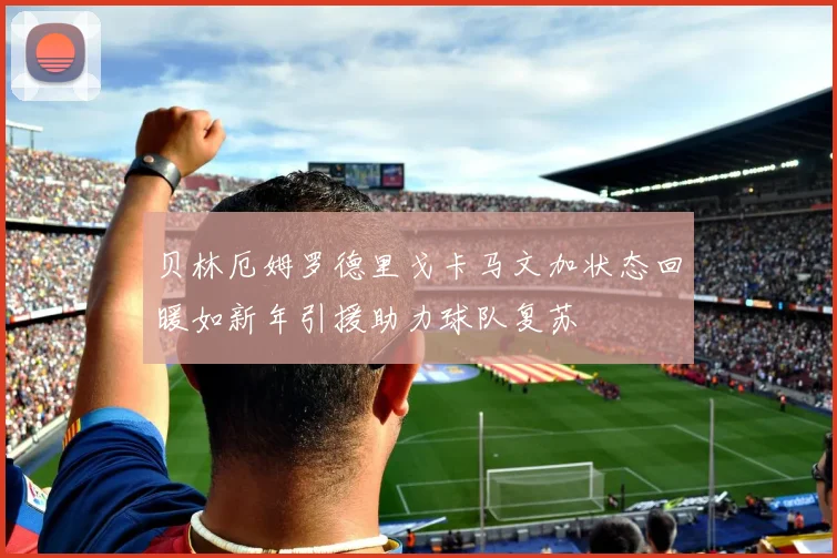 贝林厄姆罗德里戈卡马文加状态回暖如新年引援助力球队复苏