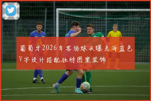 葡萄牙2026年客场球衣曝光海蓝色V字设计搭配独特图案装饰