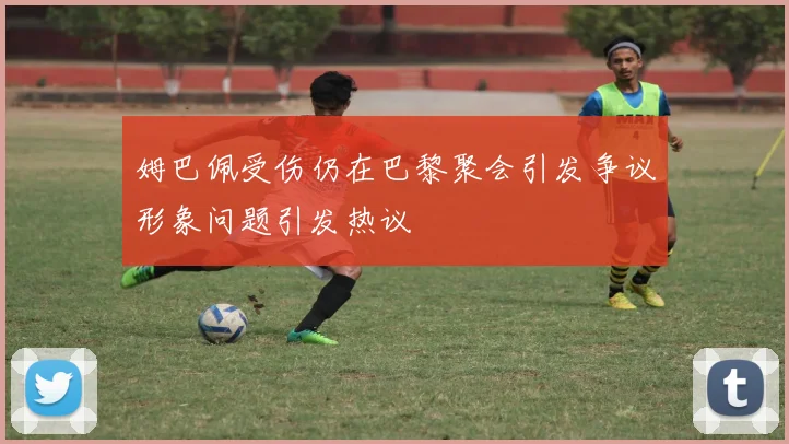 姆巴佩受伤仍在巴黎聚会引发争议形象问题引发热议