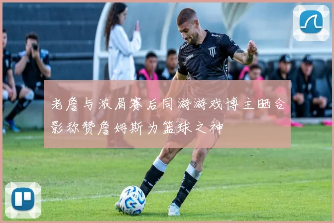 老詹与浓眉赛后同游游戏博主晒合影称赞詹姆斯为篮球之神